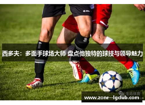 西多夫：多面手球场大师 盘点他独特的球技与领导魅力