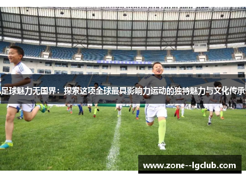 足球魅力无国界：探索这项全球最具影响力运动的独特魅力与文化传承