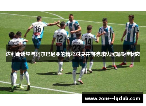 达利奇盼望与阿尔巴尼亚的精彩对决并期待球队展现最佳状态