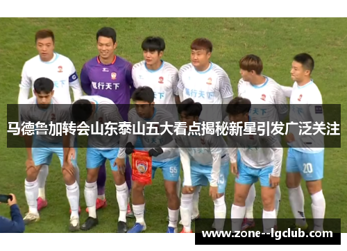 马德鲁加转会山东泰山五大看点揭秘新星引发广泛关注