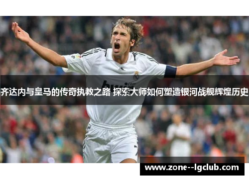 齐达内与皇马的传奇执教之路 探索大师如何塑造银河战舰辉煌历史