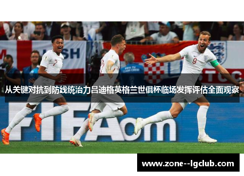 从关键对抗到防线统治力吕迪格英格兰世俱杯临场发挥评估全面观察 从关键对抗到防线统治力吕迪格英格兰世俱杯临场发挥评估全面观察