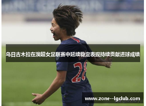 乌日古木拉在澳超女足联赛中延续稳定表现持续贡献进球成绩 乌日古木拉在澳超女足联赛中延续稳定表现持续贡献进球成绩